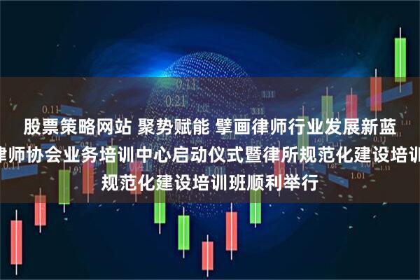 股票策略网站 聚势赋能 擘画律师行业发展新蓝图—湛江市律师协会业务培训中心启动仪式暨律所规范化建设培训班顺利举行