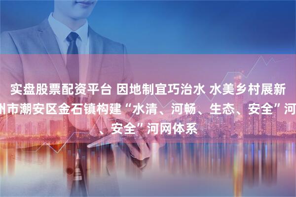 实盘股票配资平台 因地制宜巧治水 水美乡村展新颜  潮州市潮安区金石镇构建“水清、河畅、生态、安全”河网体系