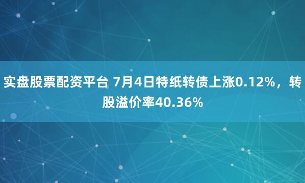 实盘股票配资平台 7月4日特纸转债上涨0.12%，转股溢价率40.36%