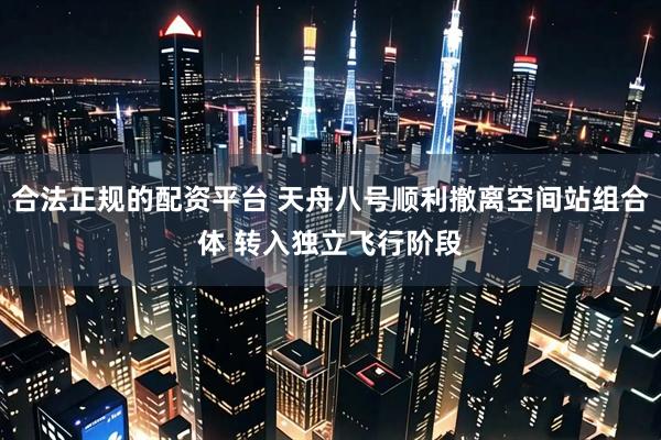 合法正规的配资平台 天舟八号顺利撤离空间站组合体 转入独立飞行阶段