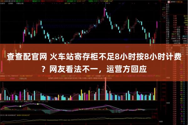 查查配官网 火车站寄存柜不足8小时按8小时计费？网友看法不一，运营方回应