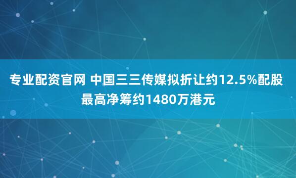 专业配资官网 中国三三传媒拟折让约12.5%配股 最高净筹约1480万港元