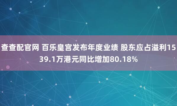 查查配官网 百乐皇宫发布年度业绩 股东应占溢利1539.1万港元同比增加80.18%