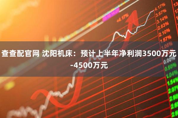 查查配官网 沈阳机床：预计上半年净利润3500万元-4500万元