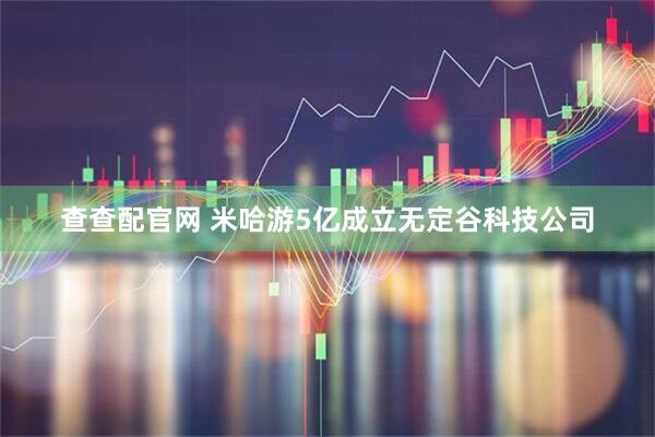 查查配官网 米哈游5亿成立无定谷科技公司