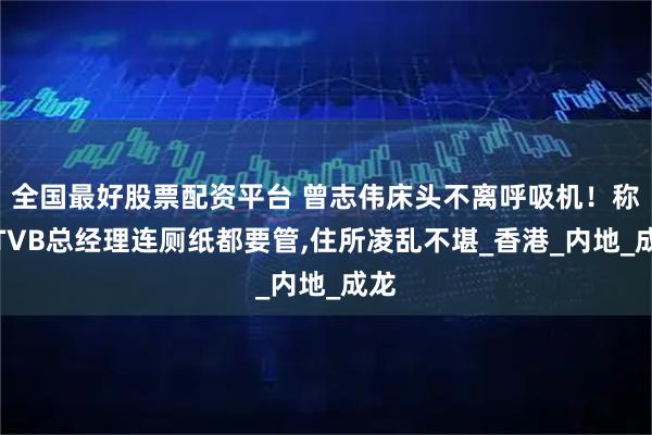 全国最好股票配资平台 曾志伟床头不离呼吸机！称当TVB总经理连厕纸都要管,住所凌乱不堪_香港_内地_成龙