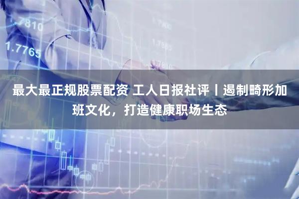 最大最正规股票配资 工人日报社评丨遏制畸形加班文化，打造健康职场生态